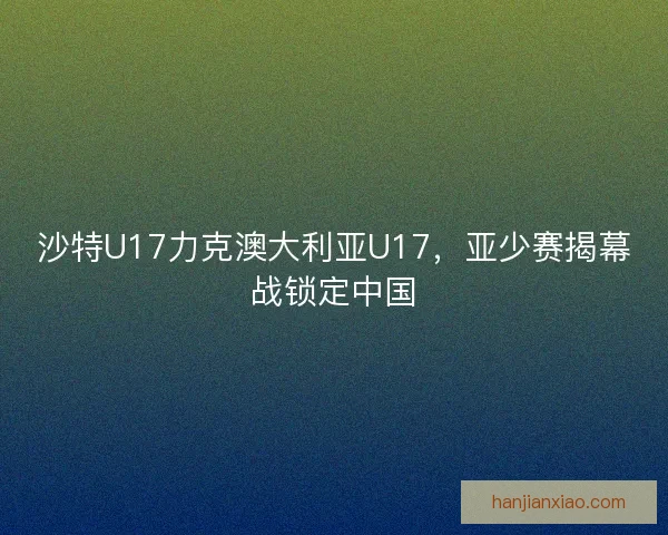 沙特U17力克澳大利亚U17，亚少赛揭幕战锁定中国