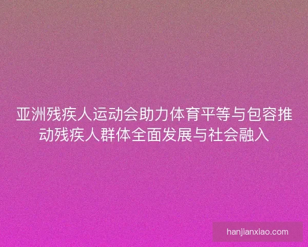 亚洲残疾人运动会助力体育平等与包容推动残疾人群体全面发展与社会融入