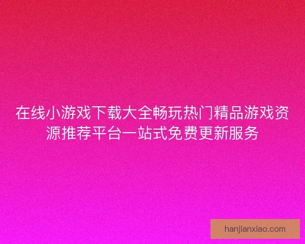 在线小游戏下载大全畅玩热门精品游戏资源推荐平台一站式免费更新服务