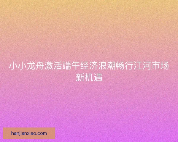 小小龙舟激活端午经济浪潮畅行江河市场新机遇