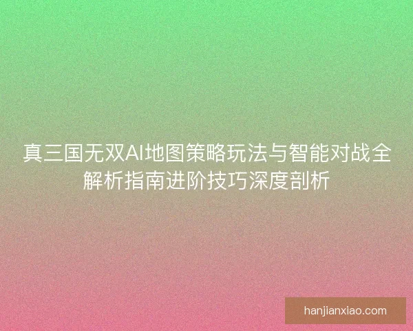 真三国无双AI地图策略玩法与智能对战全解析指南进阶技巧深度剖析