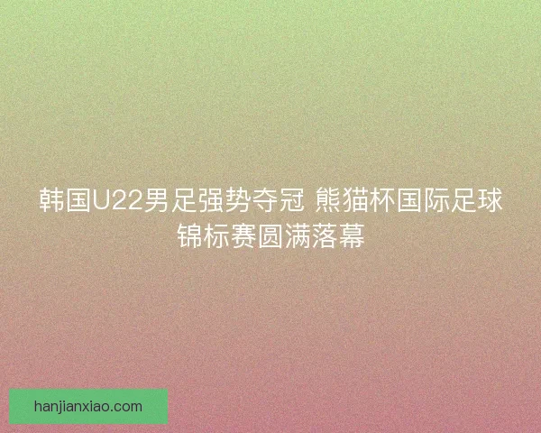 韩国U22男足强势夺冠 熊猫杯国际足球锦标赛圆满落幕