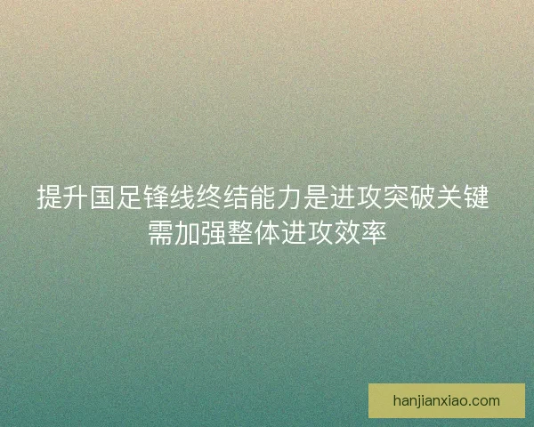 提升国足锋线终结能力是进攻突破关键 需加强整体进攻效率
