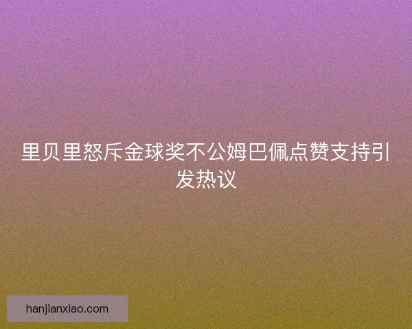 里贝里怒斥金球奖不公姆巴佩点赞支持引发热议