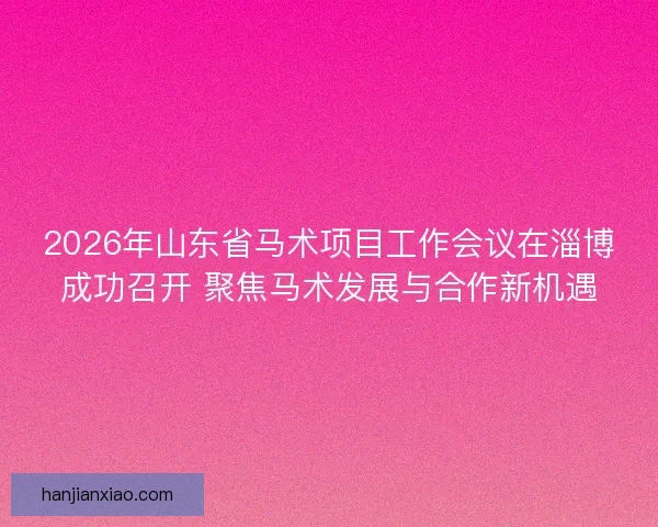 2026年山东省马术项目工作会议在淄博成功召开 聚焦马术发展与合作新机遇