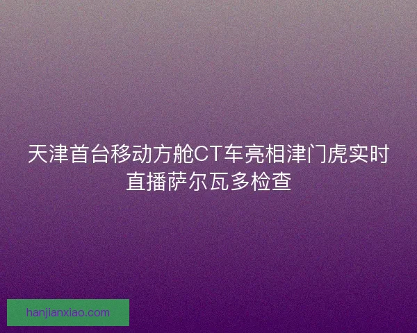 天津首台移动方舱CT车亮相津门虎实时直播萨尔瓦多检查