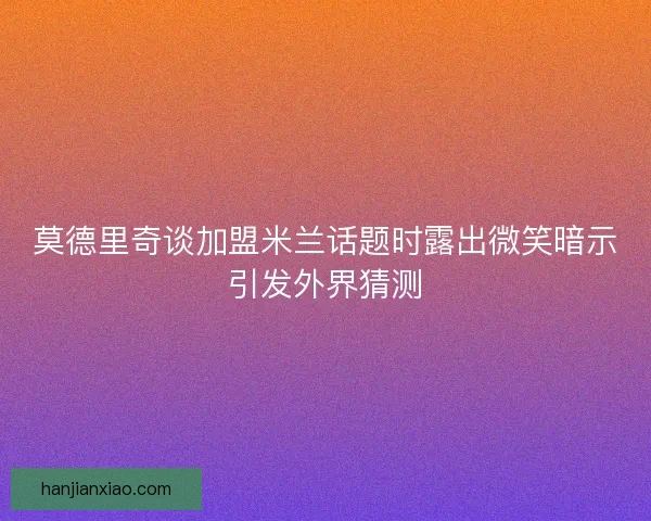 莫德里奇谈加盟米兰话题时露出微笑暗示引发外界猜测