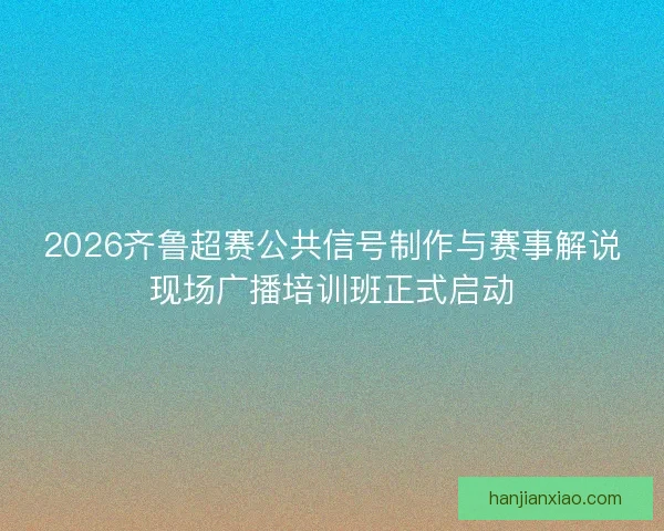 2026齐鲁超赛公共信号制作与赛事解说现场广播培训班正式启动 2026齐鲁超赛公共信号制作与赛事解说现场广播培训班正式启动
