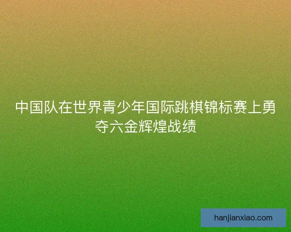 中国队在世界青少年国际跳棋锦标赛上勇夺六金辉煌战绩