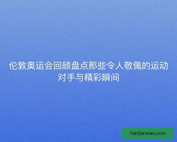 伦敦奥运会回顾盘点那些令人敬佩的运动对手与精彩瞬间