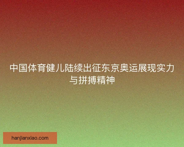 中国体育健儿陆续出征东京奥运展现实力与拼搏精神 中国体育健儿陆续出征东京奥运展现实力与拼搏精神