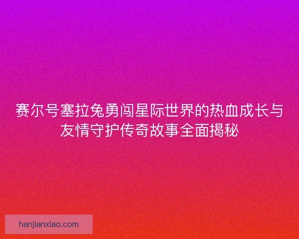 赛尔号塞拉兔勇闯星际世界的热血成长与友情守护传奇故事全面揭秘 赛尔号塞拉兔勇闯星际世界的热血成长与友情守护传奇故事全面揭秘