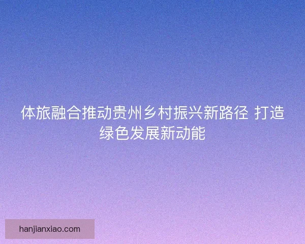 体旅融合推动贵州乡村振兴新路径 打造绿色发展新动能 体旅融合推动贵州乡村振兴新路径 打造绿色发展新动能