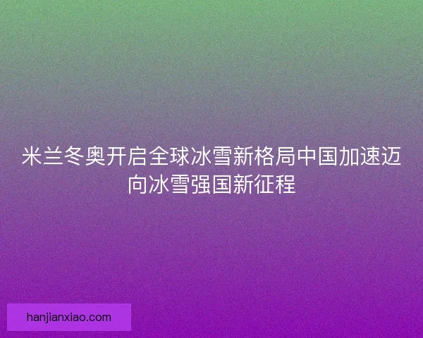 米兰冬奥开启全球冰雪新格局中国加速迈向冰雪强国新征程