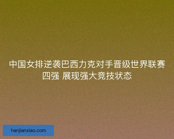 中国女排逆袭巴西力克对手晋级世界联赛四强 展现强大竞技状态