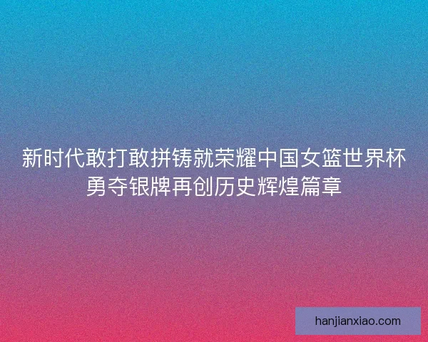 新时代敢打敢拼铸就荣耀中国女篮世界杯勇夺银牌再创历史辉煌篇章