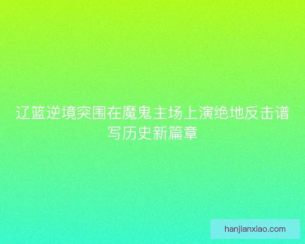 辽篮逆境突围在魔鬼主场上演绝地反击谱写历史新篇章